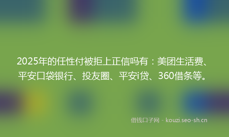 2025年的任性付被拒上正信吗有：美团生活费、平安口袋银行、投友圈、平安i贷、360借条等。