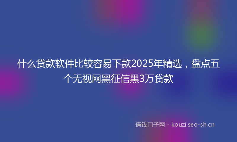 什么贷款软件比较容易下款2025年精选，盘点五个无视网黑征信黑3万贷款