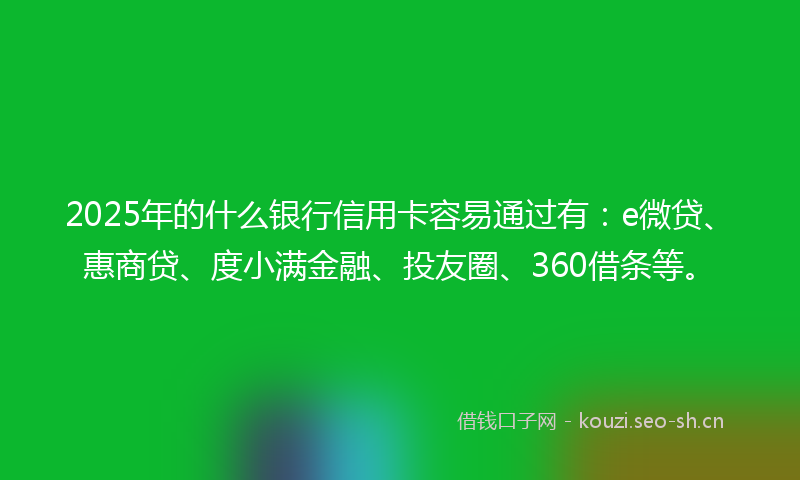 2025年的什么银行信用卡容易通过有：e微贷、惠商贷、度小满金融、投友圈、360借条等。