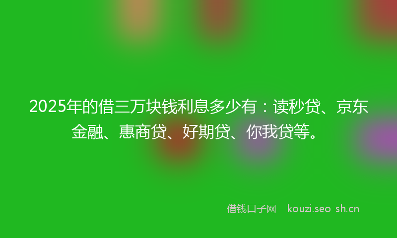 2025年的借三万块钱利息多少有：读秒贷、京东金融、惠商贷、好期贷、你我贷等。