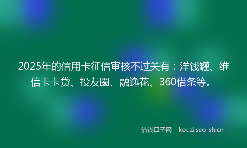 2025年的信用卡征信审核不过关有：洋钱罐、维信卡卡贷、投友圈、融逸花、360借条等。
