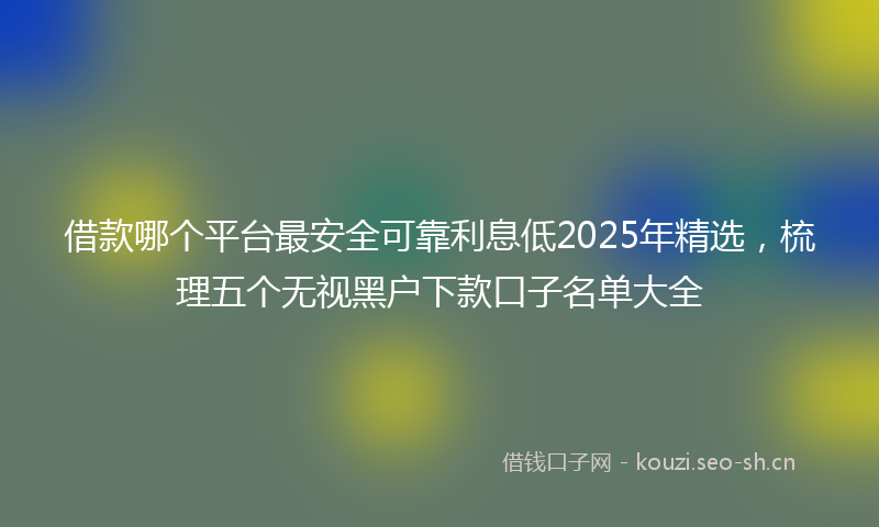 借款哪个平台最安全可靠利息低2025年精选,梳理五个无视黑户下款口子名单大全