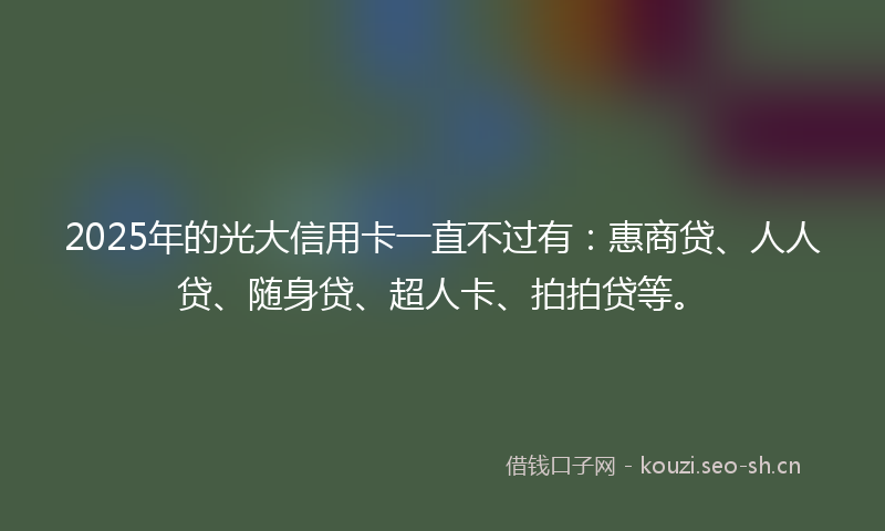 2025年的光大信用卡一直不过有：惠商贷、人人贷、随身贷、超人卡、拍拍贷等。