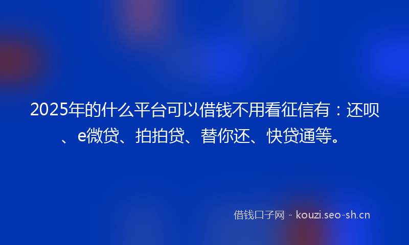 2025年的什么平台可以借钱不用看征信有：还呗、e微贷、拍拍贷、替你还、快贷通等。
