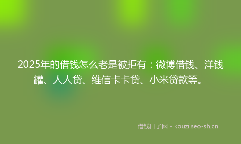 2025年的借钱怎么老是被拒有：微博借钱、洋钱罐、人人贷、维信卡卡贷、小米贷款等。