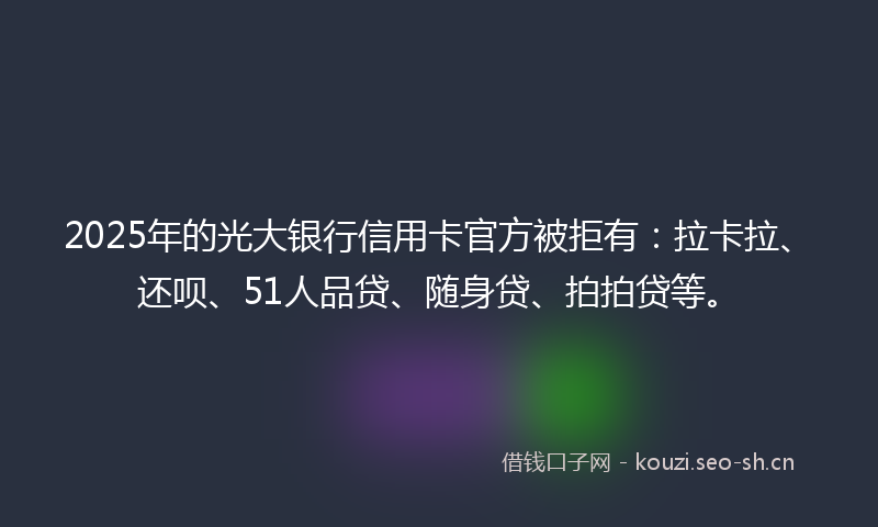 2025年的光大银行信用卡官方被拒有：拉卡拉、还呗、51人品贷、随身贷、拍拍贷等。