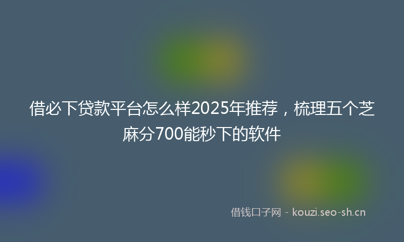 借必下贷款平台怎么样2025年推荐，梳理五个芝麻分700能秒下的软件
