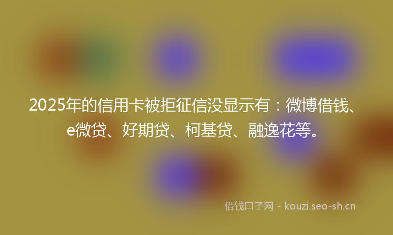 2025年的信用卡被拒征信没显示有：微博借钱、e微贷、好期贷、柯基贷、融逸花等。