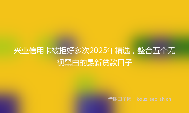 兴业信用卡被拒好多次2025年精选，整合五个无视黑白的最新贷款口子
