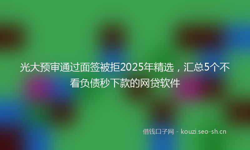 光大预审通过面签被拒2025年精选，汇总5个不看负债秒下款的网贷软件
