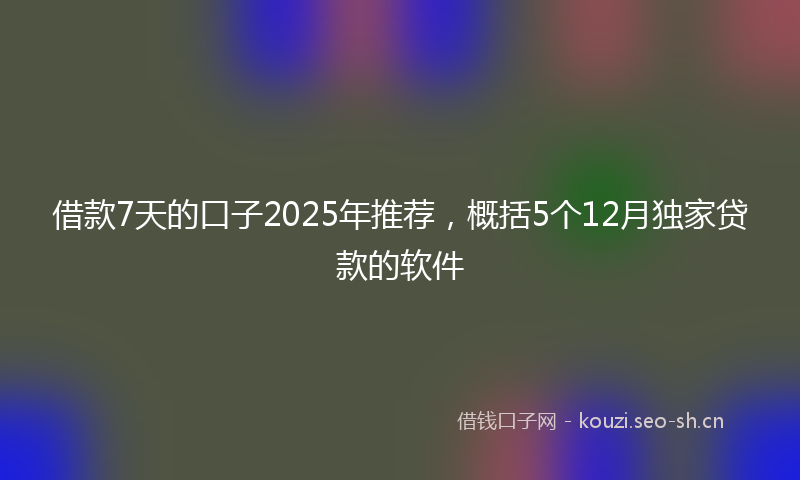 借款7天的口子2025年推荐，概括5个12月独家贷款的软件