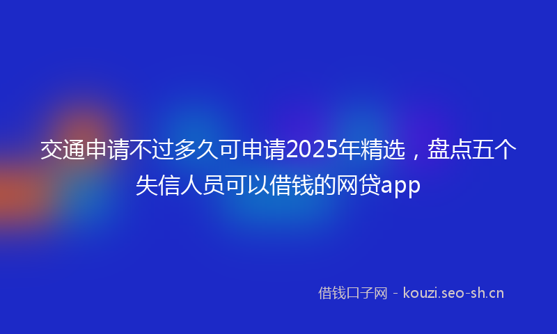 交通申请不过多久可申请2025年精选，盘点五个失信人员可以借钱的网贷app