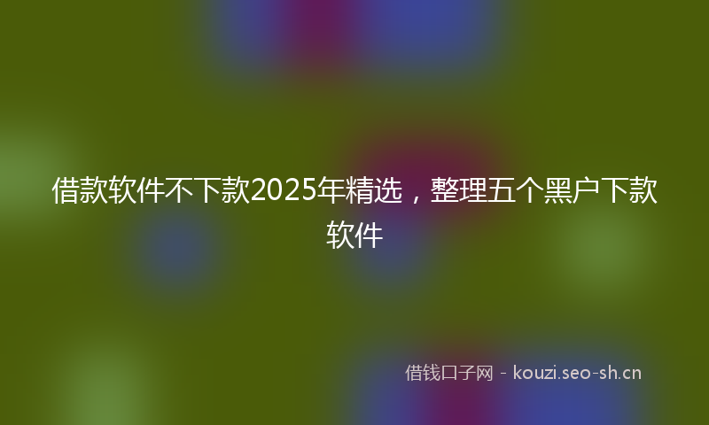 借款软件不下款2025年精选，整理五个黑户下款软件
