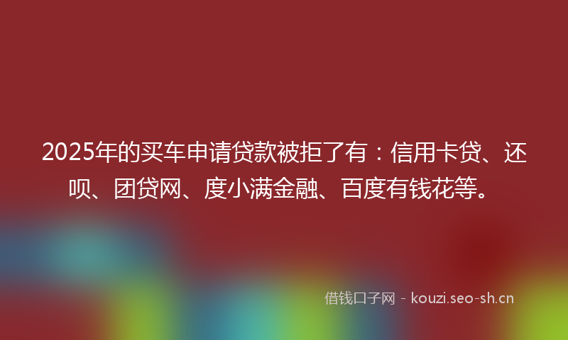 2025年的买车申请贷款被拒了有：信用卡贷、还呗、团贷网、度小满金融、百度有钱花等。