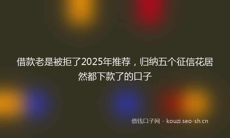 借款老是被拒了2025年推荐，归纳五个征信花居然都下款了的口子