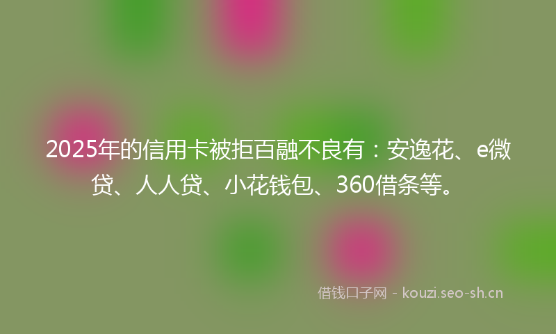 2025年的信用卡被拒百融不良有：安逸花、e微贷、人人贷、小花钱包、360借条等。