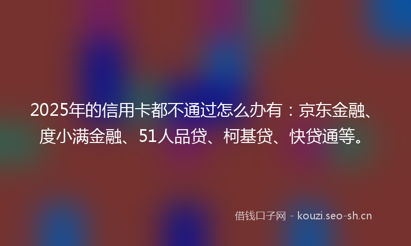 2025年的信用卡都不通过怎么办有：京东金融、度小满金融、51人品贷、柯基贷、快贷通等。