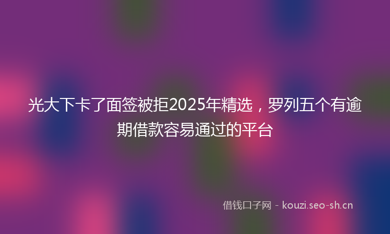 光大下卡了面签被拒2025年精选，罗列五个有逾期借款容易通过的平台