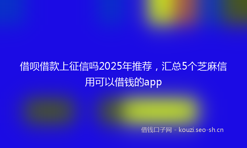 借呗借款上征信吗2025年推荐，汇总5个芝麻信用可以借钱的app