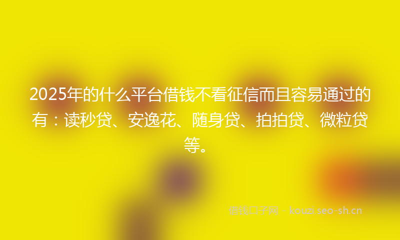 2025年的什么平台借钱不看征信而且容易通过的有：读秒贷、安逸花、随身贷、拍拍贷、微粒贷等。