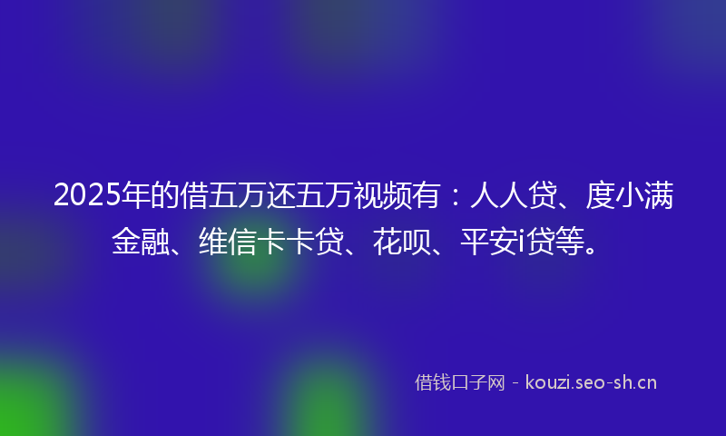 2025年的借五万还五万视频有：人人贷、度小满金融、维信卡卡贷、花呗、平安i贷等。