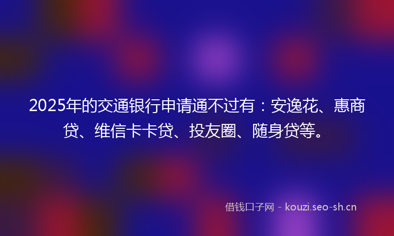 2025年的交通银行申请通不过有：安逸花、惠商贷、维信卡卡贷、投友圈、随身贷等。
