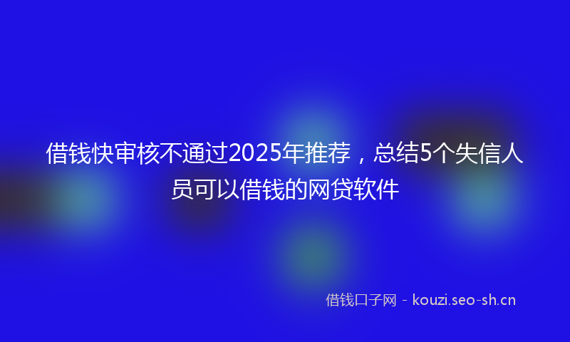 借钱快审核不通过2025年推荐，总结5个失信人员可以借钱的网贷软件
