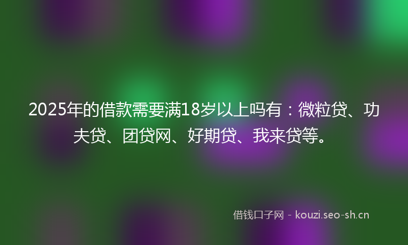 2025年的借款需要满18岁以上吗有：微粒贷、功夫贷、团贷网、好期贷、我来贷等。