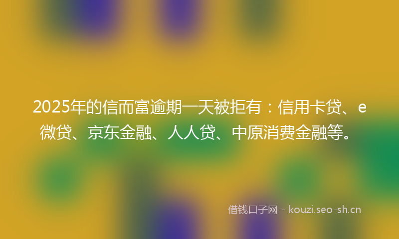 2025年的信而富逾期一天被拒有：信用卡贷、e微贷、京东金融、人人贷、中原消费金融等。