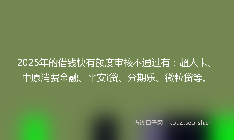 2025年的借钱快有额度审核不通过有：超人卡、中原消费金融、平安i贷、分期乐、微粒贷等。