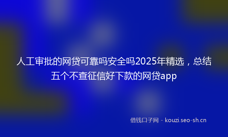 人工审批的网贷可靠吗安全吗2025年精选，总结五个不查征信好下款的网贷app