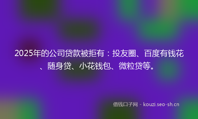 2025年的公司贷款被拒有：投友圈、百度有钱花、随身贷、小花钱包、微粒贷等。