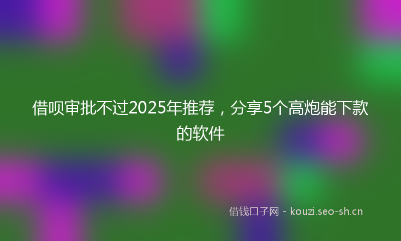 借呗审批不过2025年推荐，分享5个高炮能下款的软件