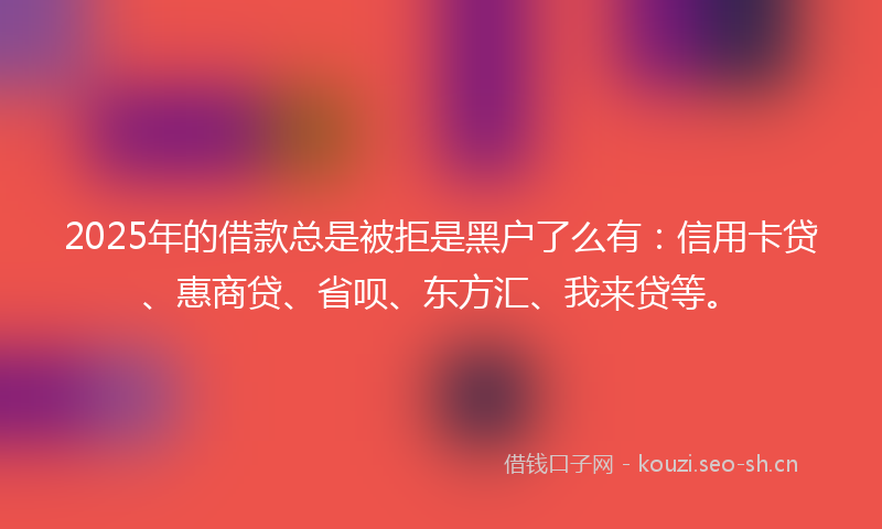 2025年的借款总是被拒是黑户了么有：信用卡贷、惠商贷、省呗、东方汇、我来贷等。