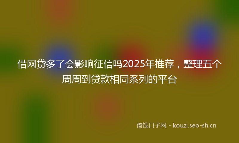 借网贷多了会影响征信吗2025年推荐，整理五个周周到贷款相同系列的平台