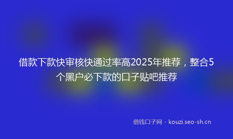 借款下款快审核快通过率高2025年推荐，整合5个黑户必下款的口子贴吧推荐