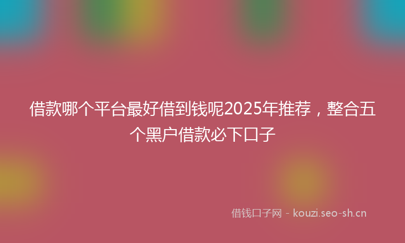 借款哪个平台最好借到钱呢2025年推荐，整合五个黑户借款必下口子