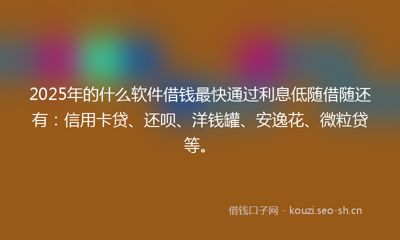 2025年的什么软件借钱最快通过利息低随借随还有:信用卡贷、还呗、洋钱罐、安逸花、微粒贷等。