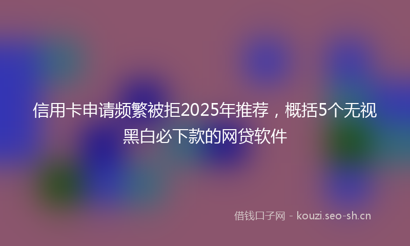 信用卡申请频繁被拒2025年推荐，概括5个无视黑白必下款的网贷软件