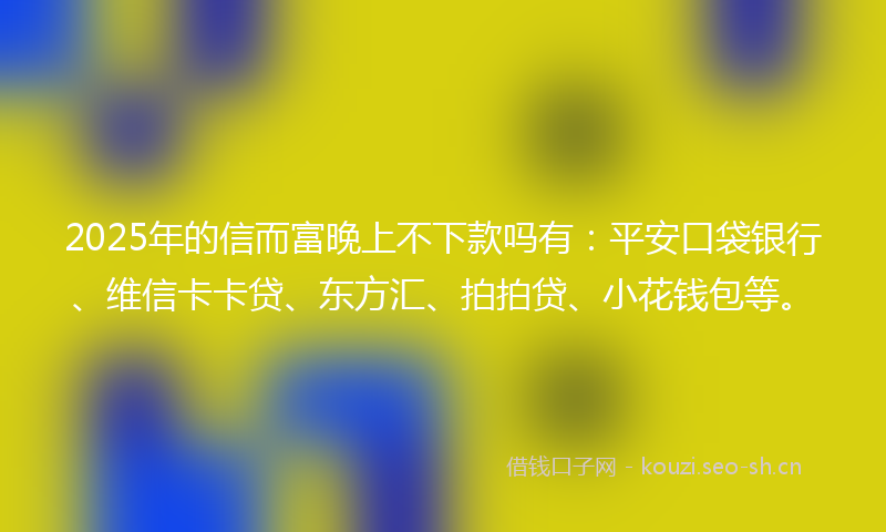 2025年的信而富晚上不下款吗有：平安口袋银行、维信卡卡贷、东方汇、拍拍贷、小花钱包等。