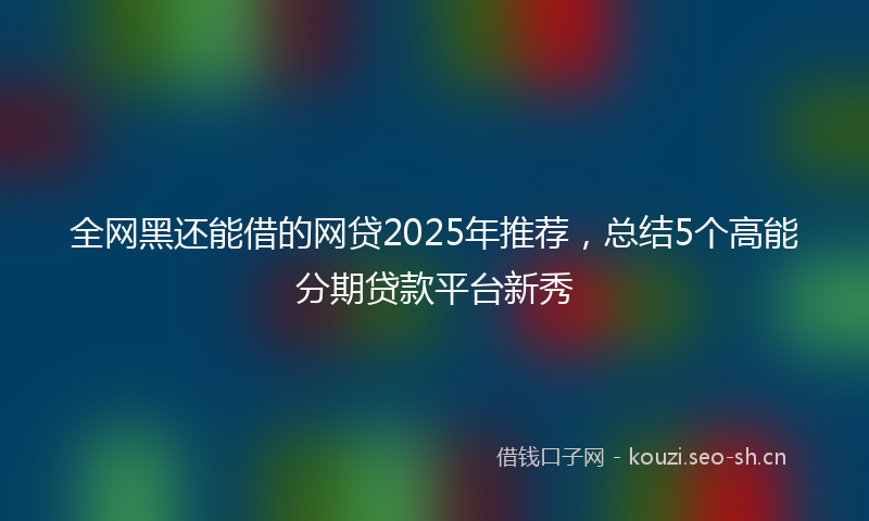 全网黑还能借的网贷2025年推荐，总结5个高能分期贷款平台新秀