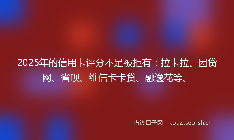 2025年的信用卡评分不足被拒有：拉卡拉、团贷网、省呗、维信卡卡贷、融逸花等。