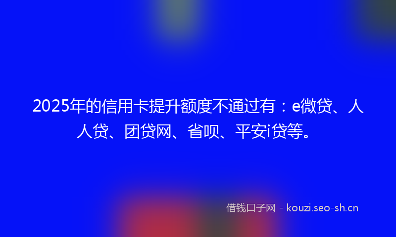 2025年的信用卡提升额度不通过有：e微贷、人人贷、团贷网、省呗、平安i贷等。