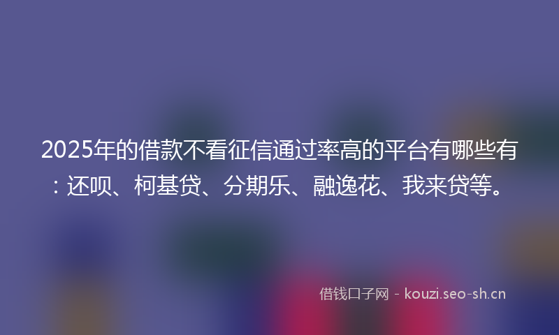 2025年的借款不看征信通过率高的平台有哪些有：还呗、柯基贷、分期乐、融逸花、我来贷等。
