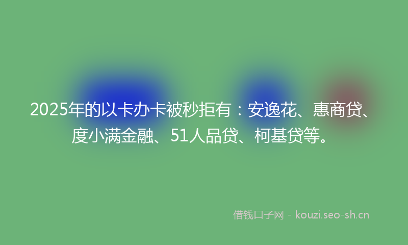 2025年的以卡办卡被秒拒有：安逸花、惠商贷、度小满金融、51人品贷、柯基贷等。