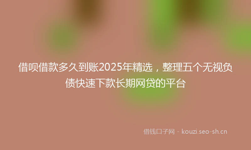 借呗借款多久到账2025年精选，整理五个无视负债快速下款长期网贷的平台
