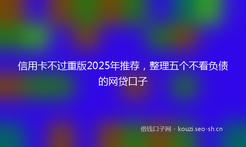 信用卡不过重版2025年推荐，整理五个不看负债的网贷口子