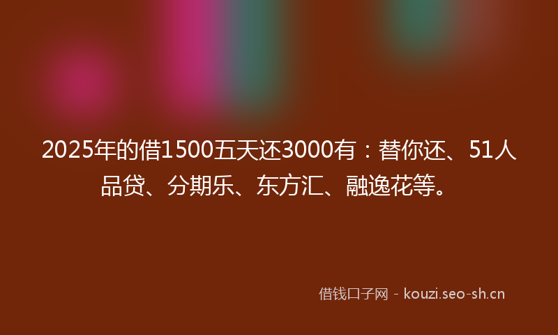 2025年的借1500五天还3000有：替你还、51人品贷、分期乐、东方汇、融逸花等。