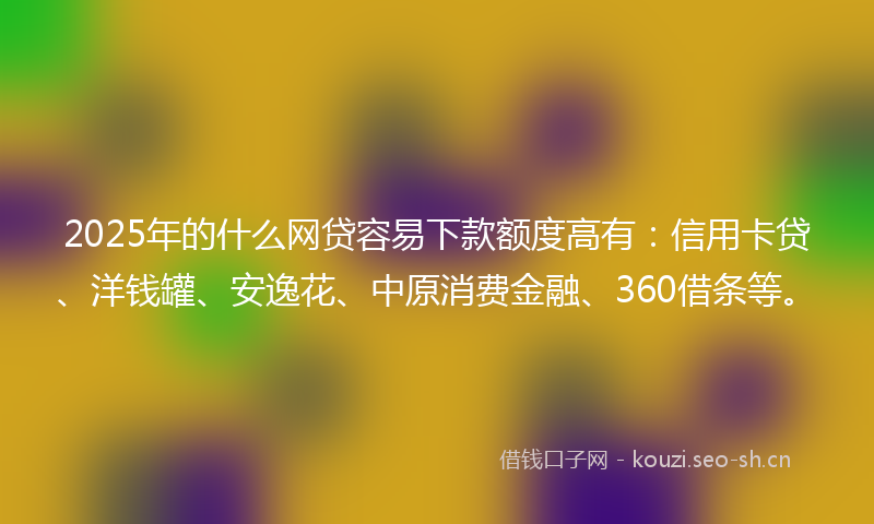 2025年的什么网贷容易下款额度高有：信用卡贷、洋钱罐、安逸花、中原消费金融、360借条等。