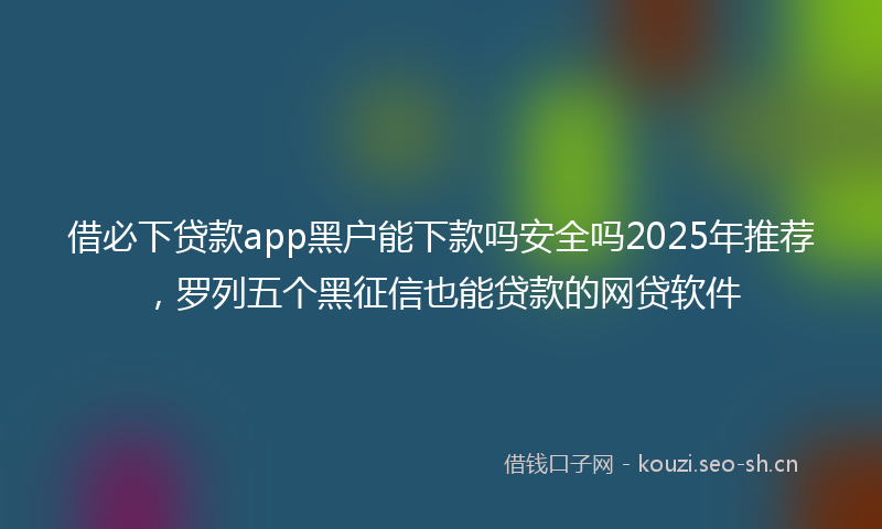 借必下贷款app黑户能下款吗安全吗2025年推荐，罗列五个黑征信也能贷款的网贷软件